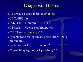 Diagnosis-Basics
 As always a good H&P is priceless
 CBC, diff, plts
 ESR, LDH, albumin, LFT’s, Cr
 CT scans Neck/chest/abd/pelvis
 **PET or gallium scan**
 Lymph node bx (again an entire intact LN is
preferable)
 bone marrow bx whom?
 **lymphangiogram or laparotomy**
 