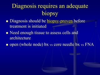 Diagnosis requires an adequate
biopsy
 Diagnosis should be biopsy-proven before
treatment is initiated
 Need enough tissue to assess cells and
architecture
 open (whole node) bx vs core needle bx vs FNA
 