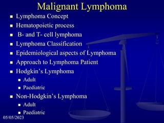 Malignant Lymphoma
 Lymphoma Concept
 Hematopoietic process
 B- and T- cell lymphoma
 Lymphoma Classification
 Epidemiological aspects of Lymphoma
 Approach to Lymphoma Patient
 Hodgkin’s Lymphoma
 Adult
 Paediatric
 Non-Hodgkin’s Lymphoma
 Adult
 Paediatric
05/05/2023
 