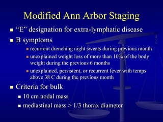 Modified Ann Arbor Staging
 “E” designation for extra-lymphatic disease
 B symptoms
 recurrent drenching night sweats during previous month
 unexplained weight loss of more than 10% of the body
weight during the previous 6 months
 unexplained, persistent, or recurrent fever with temps
above 38 C during the previous month
 Criteria for bulk
 10 cm nodal mass
 mediastinal mass > 1/3 thorax diameter
 
