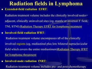 Radiation fields in Lymphoma
 Extended-field radiation EFRT:
Radiation treatment volume includes the clinically involved nodes+
adjacent, clinically uninvolved sites (eg, mantle or inverted-Y field,
TNI, STNI).Radiation Therapy EFRT for lymphoma treatment
 Involved-field radiation IFRT:
Radiation treatment volume encompasses all of the clinically
involved regions (eg, mediastinal plus low bilateral supraclavicular
field which covers the entire mediastinum)Radiation Therapy IFRT
for lymphoma threatment
 Involved-node radiation INRT:
Radiation treatment volume includes pre- and post-chemotherapy
 