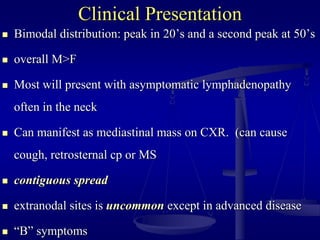 Clinical Presentation
 Bimodal distribution: peak in 20’s and a second peak at 50’s
 overall M>F
 Most will present with asymptomatic lymphadenopathy
often in the neck
 Can manifest as mediastinal mass on CXR. (can cause
cough, retrosternal cp or MS
 contiguous spread
 extranodal sites is uncommon except in advanced disease
 “B” symptoms
 