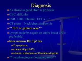 Diagnosis
 As always a good H&P is priceless
 CBC, diff, plts
 ESR, LDH, albumin, LFT’s, Cr
 CT scans Neck/chest/abd/pelvis
 **PET or gallium scan**
 Lymph node bx (again an entire intact LN is
preferable)
 bone marrow Bx if pt has
 B symptoms,
 clinical stage II-IV,
 anemia, leukopenia or thrombocytopenia
 **lymphangiogram or laparotomy**
 