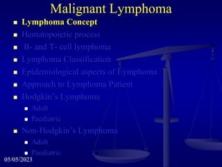 Malignant Lymphoma
 Lymphoma Concept
 Hematopoietic process
 B- and T- cell lymphoma
 Lymphoma Classification
 Epidemiological aspects of Lymphoma
 Approach to Lymphoma Patient
 Hodgkin’s Lymphoma
 Adult
 Paediatric
 Non-Hodgkin’s Lymphoma
 Adult
 Paediatric
05/05/2023
 