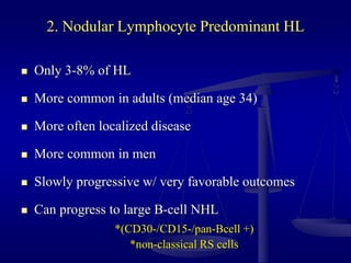 2. Nodular Lymphocyte Predominant HL
 Only 3-8% of HL
 More common in adults (median age 34)
 More often localized disease
 More common in men
 Slowly progressive w/ very favorable outcomes
 Can progress to large B-cell NHL
*(CD30-/CD15-/pan-Bcell +)
*non-classical RS cells
 