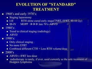 EVOLUTION OF "STANDARD"
TREATMENT
 1960’s and early 1970’s:
 Staging laparotomy
 I-II RTH alone cured early stage(TNRT, EFRT, 40-44 Gy)
 III-IV MOPP  late 70’s ABVD
 1980’s:
 Trend to clinical staging (radiology)
 ABVD
 1990’s:
 Only clinical staging
 No more EFRT
 Combined different CTH + Less RTH volume/dose
 2000’s
 ABVD ± IFRT less dose
 radiotherapy is rarely, if ever, used currently as the sole treatment of
Hodgkin lymphoma
 