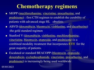 Chemotherapy regimens
 MOPP (mechlorethamine, vincristine, procarbazine, and
prednisone) : first CTH regimen to establish the curability of
patients with advanced stage HL obsolete.
 ABVD (doxorubicin, bleomycin, vinblastine, and dacarbazine)
:the gold standard regimen
 Stanford V (doxorubicin, vinblastine, mechlorethamine,
vincristine, bleomycin, etoposide, and prednisone) is a
combined modality treatment that incorporates RTH for the
great majority of patients.
 Escalated or standard BEACOPP (bleomycin, etoposide,
doxorubicin, cyclophosphamide, vincristine, procarbazine, and
prednisone) is increasingly being used worldwide
05/05/2023
 