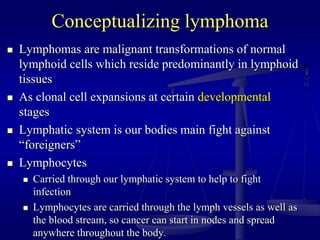 Conceptualizing lymphoma
 Lymphomas are malignant transformations of normal
lymphoid cells which reside predominantly in lymphoid
tissues
 As clonal cell expansions at certain developmental
stages
 Lymphatic system is our bodies main fight against
“foreigners”
 Lymphocytes
 Carried through our lymphatic system to help to fight
infection
 Lymphocytes are carried through the lymph vessels as well as
the blood stream, so cancer can start in nodes and spread
anywhere throughout the body.
 