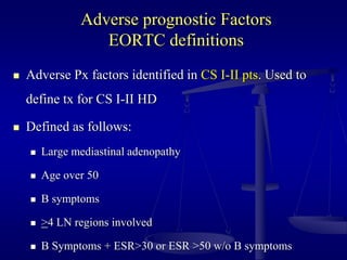 Adverse prognostic Factors
EORTC definitions
 Adverse Px factors identified in CS I-II pts. Used to
define tx for CS I-II HD
 Defined as follows:
 Large mediastinal adenopathy
 Age over 50
 B symptoms
 >4 LN regions involved
 B Symptoms + ESR>30 or ESR >50 w/o B symptoms
 