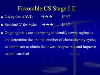 Favorable CS Stage I-II
 2-4 cycles ABVD  IFRT
 Stanford V for 8wks  IFRT
 Ongoing trials are attempting to identify newer regimens
and determine the optimal number of chemotherapy cycles
to administer to obtain the lowest relapse rate and improve
overall survival
 