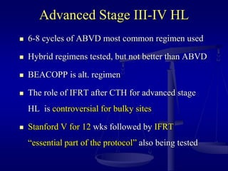Advanced Stage III-IV HL
 6-8 cycles of ABVD most common regimen used
 Hybrid regimens tested, but not better than ABVD
 BEACOPP is alt. regimen
 The role of IFRT after CTH for advanced stage
HL is controversial for bulky sites
 Stanford V for 12 wks followed by IFRT
“essential part of the protocol” also being tested
 