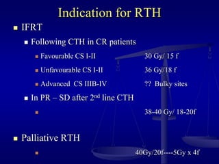 Indication for RTH
 IFRT
 Following CTH in CR patients
 Favourable CS I-II 30 Gy/ 15 f
 Unfavourable CS I-II 36 Gy/18 f
 Advanced CS IIIB-IV ?? Bulky sites
 In PR – SD after 2nd line CTH
 38-40 Gy/ 18-20f
 Palliative RTH
 40Gy/20f----5Gy x 4f
 