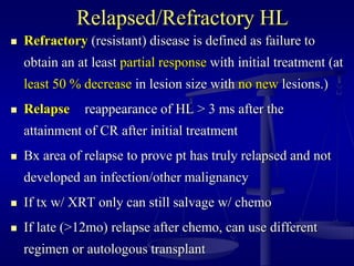 Relapsed/Refractory HL
 Refractory (resistant) disease is defined as failure to
obtain an at least partial response with initial treatment (at
least 50 % decrease in lesion size with no new lesions.)
 Relapse reappearance of HL > 3 ms after the
attainment of CR after initial treatment
 Bx area of relapse to prove pt has truly relapsed and not
developed an infection/other malignancy
 If tx w/ XRT only can still salvage w/ chemo
 If late (>12mo) relapse after chemo, can use different
regimen or autologous transplant
 
