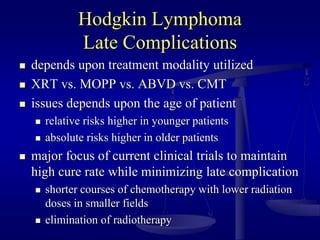 Hodgkin Lymphoma
Late Complications
 depends upon treatment modality utilized
 XRT vs. MOPP vs. ABVD vs. CMT
 issues depends upon the age of patient
 relative risks higher in younger patients
 absolute risks higher in older patients
 major focus of current clinical trials to maintain
high cure rate while minimizing late complication
 shorter courses of chemotherapy with lower radiation
doses in smaller fields
 elimination of radiotherapy
 