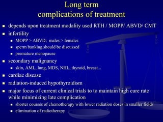 Long term
complications of treatment
 depends upon treatment modality used RTH / MOPP/ ABVD/ CMT
 infertility
 MOPP > ABVD; males > females
 sperm banking should be discussed
 premature menopause
 secondary malignancy
 skin, AML, lung, MDS, NHL, thyroid, breast...
 cardiac disease
 radiation-induced hypothyroidism
 major focus of current clinical trials to to maintain high cure rate
while minimizing late complication
 shorter courses of chemotherapy with lower radiation doses in smaller fields
 elimination of radiotherapy
 