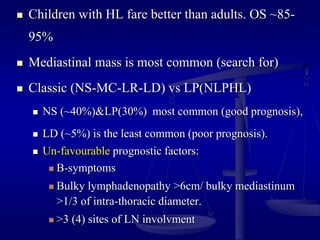  Children with HL fare better than adults. OS ~85-
95%
 Mediastinal mass is most common (search for)
 Classic (NS-MC-LR-LD) vs LP(NLPHL)
 NS (~40%)&LP(30%) most common (good prognosis),
 LD (~5%) is the least common (poor prognosis).
 Un-favourable prognostic factors:
 B-symptoms
 Bulky lymphadenopathy >6cm/ bulky mediastinum
>1/3 of intra-thoracic diameter.
 >3 (4) sites of LN involvment
 