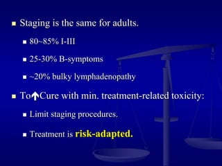  Staging is the same for adults.
 80~85% I-III
 25-30% B-symptoms
 ~20% bulky lymphadenopathy
 ToCure with min. treatment-related toxicity:
 Limit staging procedures.
 Treatment is risk-adapted.
 