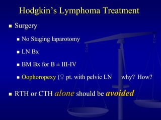 Hodgkin’s Lymphoma Treatment
 Surgery
 No Staging laparotomy
 LN Bx
 BM Bx for B ± III-IV
 Oophoropexy (♀ pt. with pelvic LN why? How?
 RTH or CTH alone should be avoided
 