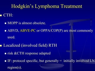Hodgkin’s Lymphoma Treatment
 CTH:
 MOPP is almost obsolete.
 ABVD, ABVE-PC or OPPA/COP(P) are most commonly
used.
 Localized (involved field) RTH
 risk &CTH response adapted
 IF: protocol specific, but generally = initially involved LN
region(s).
 