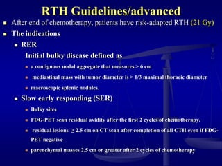 RTH Guidelines/advanced
 After end of chemotherapy, patients have risk-adapted RTH (21 Gy)
 The indications
 RER
Initial bulky disease defined as
 a contiguous nodal aggregate that measures > 6 cm
 mediastinal mass with tumor diameter is > 1/3 maximal thoracic diameter
 macroscopic splenic nodules.
 Slow early responding (SER)
 Bulky sites
 FDG-PET scan residual avidity after the first 2 cycles of chemotherapy.
 residual lesions ≥ 2.5 cm on CT scan after completion of all CTH even if FDG-
PET negative
 parenchymal masses 2.5 cm or greater after 2 cycles of chemotherapy
 