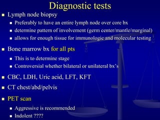 Diagnostic tests
 Lymph node biopsy
 Preferably to have an entire lymph node over core bx
 determine pattern of involvement (germ center/mantle/marginal)
 allows for enough tissue for immunologic and molecular testing
 Bone marrow bx for all pts
 This is to determine stage
 Controversial whether bilateral or unilateral bx’s
 CBC, LDH, Uric acid, LFT, KFT
 CT chest/abd/pelvis
 PET scan
 Aggressive is recommended
 Indolent ????
 