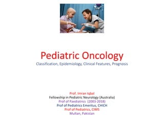 Pediatric Oncology
Classification, Epidemiology, Clinical Features, Prognosis
Prof. Imran Iqbal
Fellowship in Pediatric Neurology (Australia)
Prof of Paediatrics (2003-2018)
Prof of Pediatrics Emeritus, CHICH
Prof of Pediatrics, CIMS
Multan, Pakistan
 