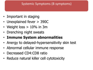 Systemic Symptoms (B symptoms)
• Important in staging
• Unexplained fever > 390C
• Weight loss > 10% in 3m
• Drenching night sweats
• Immune System abnormalities
• Anergy to delayed-hypersensitivity skin test
• Abnormal cellular immune response
• Decreased CD4:CD8 ratio
• Reduce natural killer cell cytotoxicity
 
