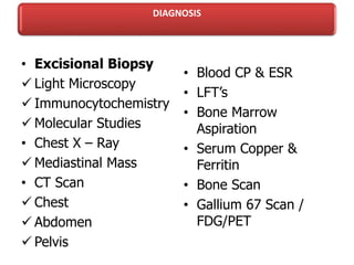 DIAGNOSIS
• Excisional Biopsy
 Light Microscopy
 Immunocytochemistry
 Molecular Studies
• Chest X – Ray
 Mediastinal Mass
• CT Scan
 Chest
 Abdomen
 Pelvis
• Blood CP & ESR
• LFT’s
• Bone Marrow
Aspiration
• Serum Copper &
Ferritin
• Bone Scan
• Gallium 67 Scan /
FDG/PET
 