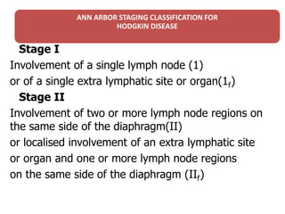 ANN ARBOR STAGING CLASSIFICATION FOR
HODGKIN DISEASE
Stage I
Involvement of a single lymph node (1)
or of a single extra lymphatic site or organ(1f)f)
Stage II
Involvement of two or more lymph node regions on
the same side of the diaphragm(II)
or localised involvement of an extra lymphatic site
or organ and one or more lymph node regions
on the same side of the diaphragm (IIf)f)
 