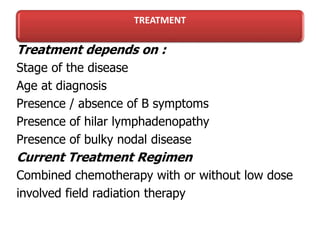 TREATMENT
Treatment depends on :
Stage of the disease
Age at diagnosis
Presence / absence of B symptoms
Presence of hilar lymphadenopathy
Presence of bulky nodal disease
Current Treatment Regimen
Combined chemotherapy with or without low dose
involved field radiation therapy
 