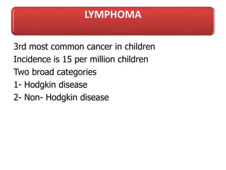 LYMPHOMA
3rd most common cancer in children
Incidence is 15 per million children
Two broad categories
1- Hodgkin disease
2- Non- Hodgkin disease
 