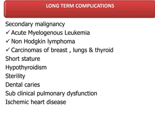 LONG TERM COMPLICATIONS
Secondary malignancy
 Acute Myelogenous Leukemia
 Non Hodgkin lymphoma
 Carcinomas of breast , lungs & thyroid
Short stature
Hypothyroidism
Sterility
Dental caries
Sub clinical pulmonary dysfunction
Ischemic heart disease
 