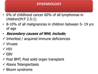 EPIDEMIOLOGY
• 6% of childhood cancer 60% of all lymphomas in
children(M:F 2.5:1)
• 8-10% of all malignancies in children between 5- 19 yrs
of age
• Secondary causes of NHL include;
 Inherited / acquired immune deficiencies
 Viruses
 HIV
 EBV
 Post BMT, Post solid organ transplant
 Ataxia Telangiectasia
 Bloom syndrome
 