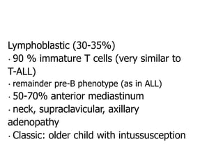 Lymphoblastic (30-35%)
90 % immature T cells (very similar to
T-ALL)
remainder pre-B phenotype (as in ALL)
50-70% anterior mediastinum
neck, supraclavicular, axillary
adenopathy
Classic: older child with intussusception
 