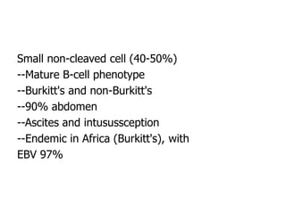 Small non-cleaved cell (40-50%)
--Mature B-cell phenotype
--Burkitt's and non-Burkitt's
--90% abdomen
--Ascites and intusussception
--Endemic in Africa (Burkitt's), with
EBV 97%
 