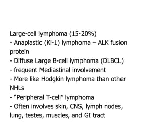 Large-cell lymphoma (15-20%)
- Anaplastic (Ki-1) lymphoma – ALK fusion
protein
- Diffuse Large B-cell lymphoma (DLBCL)
- frequent Mediastinal involvement
- More like Hodgkin lymphoma than other
NHLs
- “Peripheral T-cell” lymphoma
- Often involves skin, CNS, lymph nodes,
lung, testes, muscles, and GI tract
 