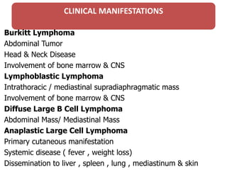 CLINICAL MANIFESTATIONS
Burkitt Lymphoma
Abdominal Tumor
Head & Neck Disease
Involvement of bone marrow & CNS
Lymphoblastic Lymphoma
Intrathoracic / mediastinal supradiaphragmatic mass
Involvement of bone marrow & CNS
Diffuse Large B Cell Lymphoma
Abdominal Mass/ Mediastinal Mass
Anaplastic Large Cell Lymphoma
Primary cutaneous manifestation
Systemic disease ( fever , weight loss)
Dissemination to liver , spleen , lung , mediastinum & skin
 
