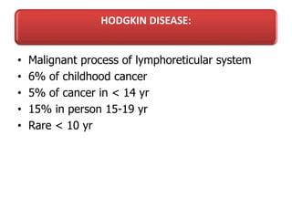 HODGKIN DISEASE:
• Malignant process of lymphoreticular system
• 6% of childhood cancer
• 5% of cancer in < 14 yr
• 15% in person 15-19 yr
• Rare < 10 yr
 