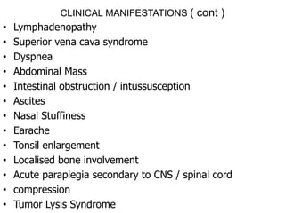 CLINICAL MANIFESTATIONS ( cont )
• Lymphadenopathy
• Superior vena cava syndrome
• Dyspnea
• Abdominal Mass
• Intestinal obstruction / intussusception
• Ascites
• Nasal Stuffiness
• Earache
• Tonsil enlargement
• Localised bone involvement
• Acute paraplegia secondary to CNS / spinal cord
• compression
• Tumor Lysis Syndrome
 