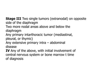 Stage III Two single tumors (extranodal) on opposite
side of the diaphragm
Two more nodal areas above and below the
diaphragm
Any primary intarthoracic tumor (mediastinal,
pleural, or thymic)
Any extensive primary intra – abdominal
disease
IV Any of the above, with initial involvement of
central nervous system or bone marrow t time
of diagnosis
 