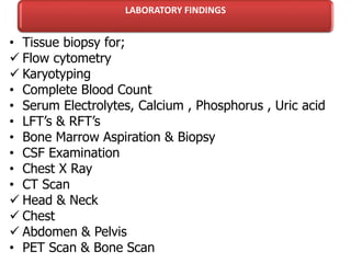 LABORATORY FINDINGS
• Tissue biopsy for;
 Flow cytometry
 Karyotyping
• Complete Blood Count
• Serum Electrolytes, Calcium , Phosphorus , Uric acid
• LFT’s & RFT’s
• Bone Marrow Aspiration & Biopsy
• CSF Examination
• Chest X Ray
• CT Scan
 Head & Neck
 Chest
 Abdomen & Pelvis
• PET Scan & Bone Scan
 