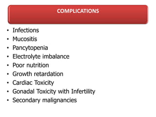 COMPLICATIONS
• Infections
• Mucositis
• Pancytopenia
• Electrolyte imbalance
• Poor nutrition
• Growth retardation
• Cardiac Toxicity
• Gonadal Toxicity with Infertility
• Secondary malignancies
 