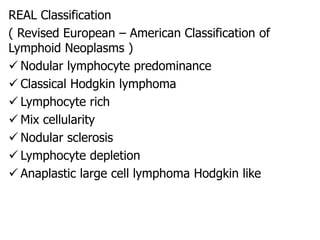 REAL Classification
( Revised European – American Classification of
Lymphoid Neoplasms )
 Nodular lymphocyte predominance
 Classical Hodgkin lymphoma
 Lymphocyte rich
 Mix cellularity
 Nodular sclerosis
 Lymphocyte depletion
 Anaplastic large cell lymphoma Hodgkin like
 
