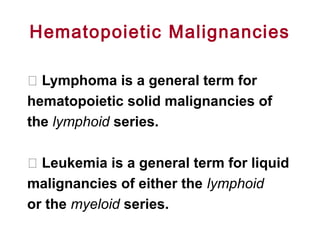 Hematopoietic Malignancies
􀂄 Lymphoma is a general term for
hematopoietic solid malignancies of
the lymphoid series.
􀂄 Leukemia is a general term for liquid
malignancies of either the lymphoid
or the myeloid series.
 