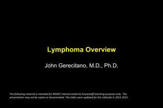 Lymphoma Overview
John Gerecitano, M.D., Ph.D.
The following material is intended for MSKCC internal medicine housestaff teaching purposes only. The
presentation may not be copies or disseminated. The slides were updated for the LibGuide in 2012-2013.
 