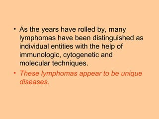 • As the years have rolled by, many
lymphomas have been distinguished as
individual entities with the help of
immunologic, cytogenetic and
molecular techniques.
• These lymphomas appear to be unique
diseases.
 