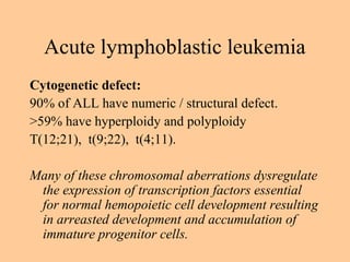 Cytogenetic defect:
90% of ALL have numeric / structural defect.
>59% have hyperploidy and polyploidy
T(12;21), t(9;22), t(4;11).
Many of these chromosomal aberrations dysregulate
the expression of transcription factors essential
for normal hemopoietic cell development resulting
in arreasted development and accumulation of
immature progenitor cells.
Acute lymphoblastic leukemia
 