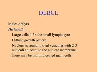 DLBCL
Males >60yrs
Histopath:
Large cells 4-5x the small lymphocyte
Diffuse growth pattern
Nucleus is round to oval vesicular with 2-3
nucleoli adjacent to the nuclear membrane.
There may be multinulceated giant cells
 