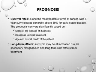 PROGNOSIS
• Survival rates: is one the most treatable forms of cancer, with 5-
year survival rates generally above 80% for early-stage disease.
The prognosis can vary significantly based on:
• Stage of the disease at diagnosis.
• Response to initial treatment.
• Age and overall health of the patient.
• Long-term effects: survivors may be at increased risk for
secondary malignancies and long-term side effects from
treatment
 