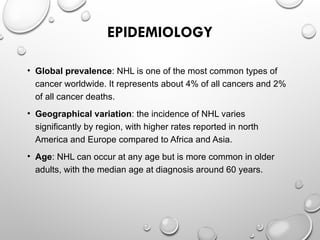 EPIDEMIOLOGY
• Global prevalence: NHL is one of the most common types of
cancer worldwide. It represents about 4% of all cancers and 2%
of all cancer deaths.
• Geographical variation: the incidence of NHL varies
significantly by region, with higher rates reported in north
America and Europe compared to Africa and Asia.
• Age: NHL can occur at any age but is more common in older
adults, with the median age at diagnosis around 60 years.
 